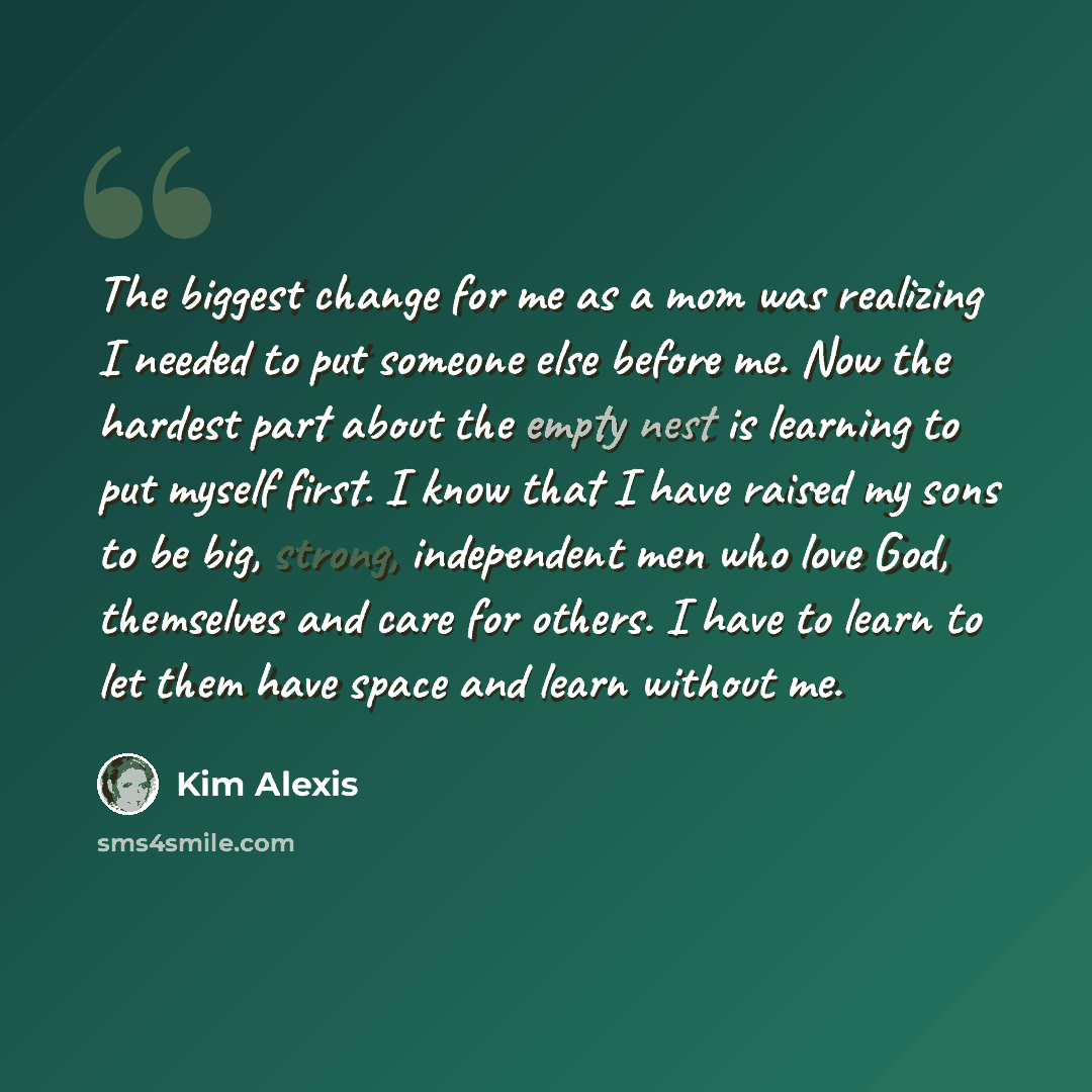 “The biggest change for me as a mom was realizing I needed to put someone else before me. Now the hardest part about the empty nest is learning to put myself first. I know that I have raised my sons to be big, strong, independent men who love God, themselves and care for others. I have to learn to…” quote by Kim Alexis