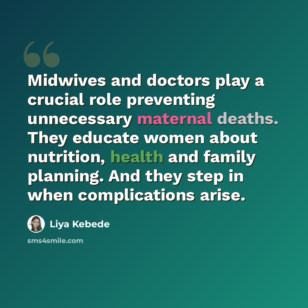“Midwives and doctors play a crucial role preventing unnecessary maternal deaths. They educate women about nutrition, health and family planning. And they step in when complications arise.” quote by Liya Kebede