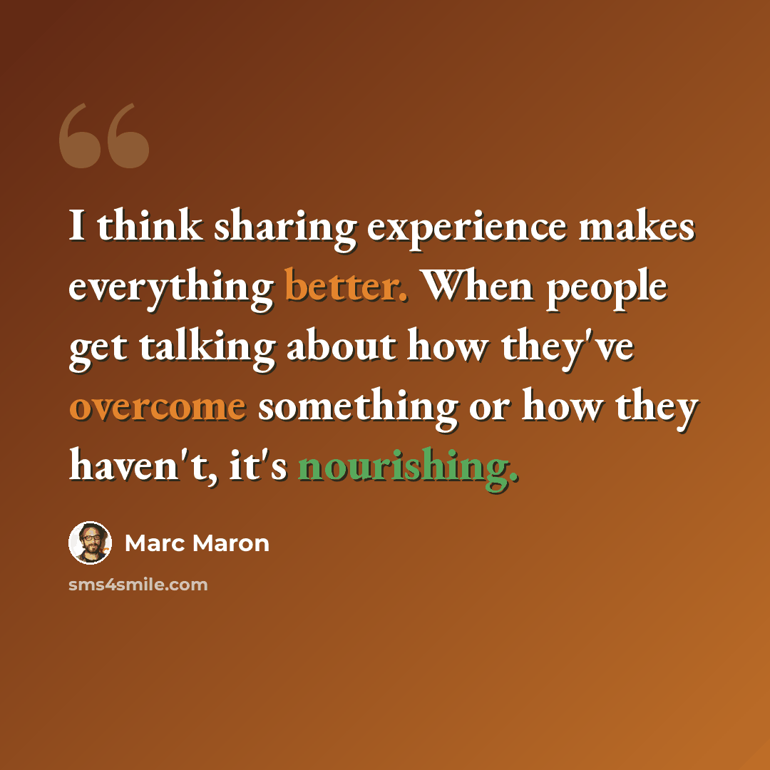 “I think sharing experience makes everything better. When people get talking about how they've overcome something or how they haven't, it's nourishing.” quote by Marc Maron