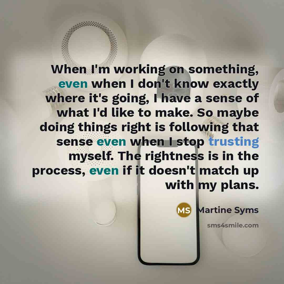 “When I'm working on something, even when I don't know exactly where it's going, I have a sense of what I'd like to make. So maybe doing things right is following that sense even when I stop trusting myself. The rightness is in the process, even if it doesn't match up with my plans.” quote by Martine Syms