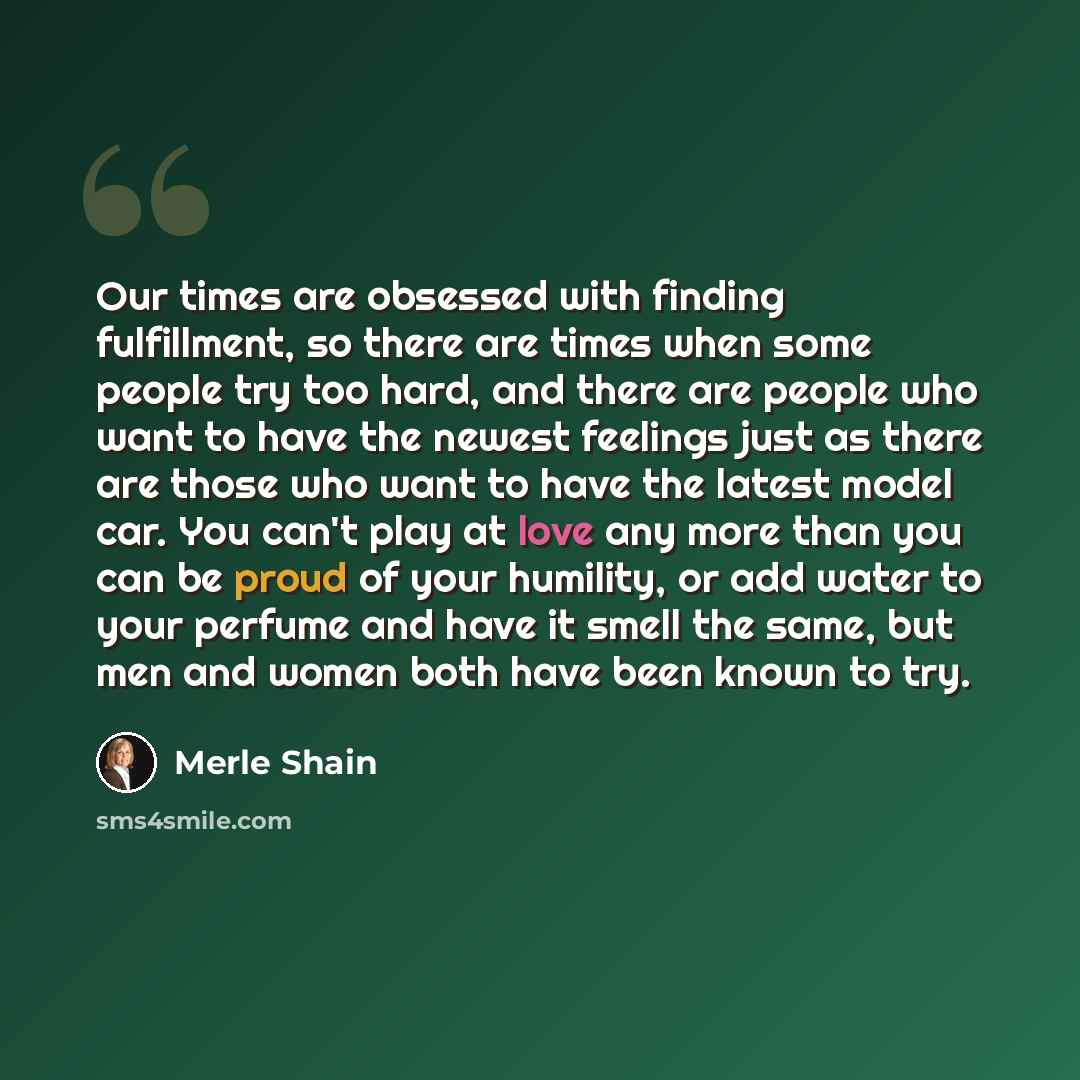“Our times are obsessed with finding fulfillment, so there are times when some people try too hard, and there are people who want to have the newest feelings just as there are those who want to have the latest model car. You can't play at love any more than you can be proud of your humility, or add…” quote by Merle Shain