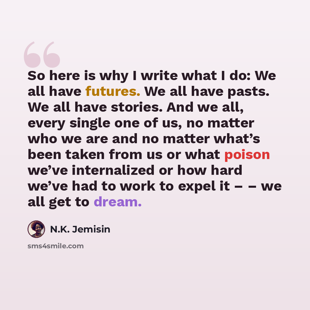 “So here is why I write what I do: We all have futures. We all have pasts. We all have stories. And we all, every single one of us, no matter who we are and no matter what’s been taken from us or what poison we’ve internalized or how hard we’ve had to work to expel it – – we all get to dream.” quote by N.K. Jemisin