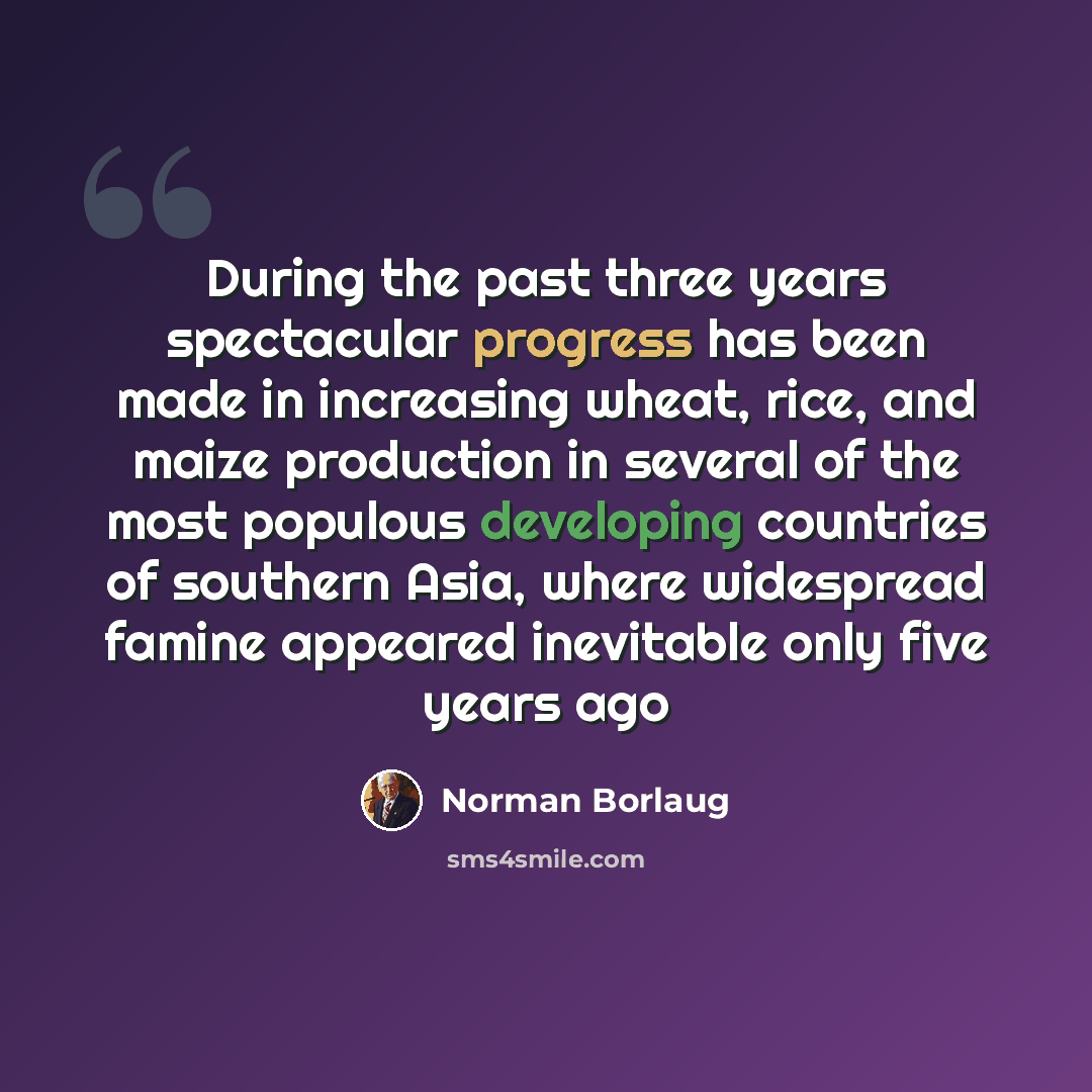 “During the past three years spectacular progress has been made in increasing wheat, rice, and maize production in several of the most populous developing countries of southern Asia, where widespread famine appeared inevitable only five years ago” quote by Norman Borlaug