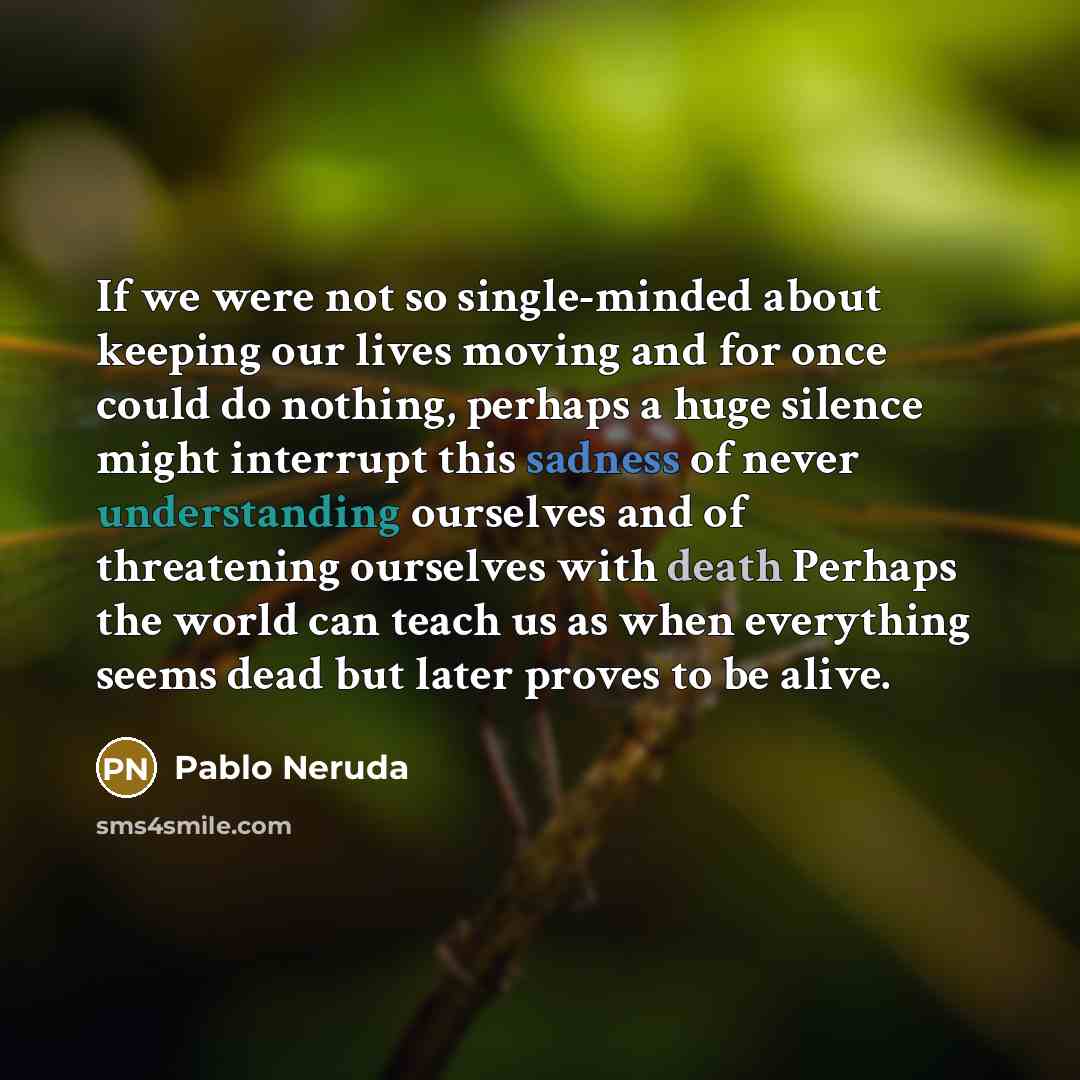 “If we were not so single-minded about keeping our lives moving and for once could do nothing, perhaps a huge silence might interrupt this sadness of never understanding ourselves and of threatening ourselves with death Perhaps the world can teach us as when everything seems dead but later proves…” quote by Pablo Neruda
