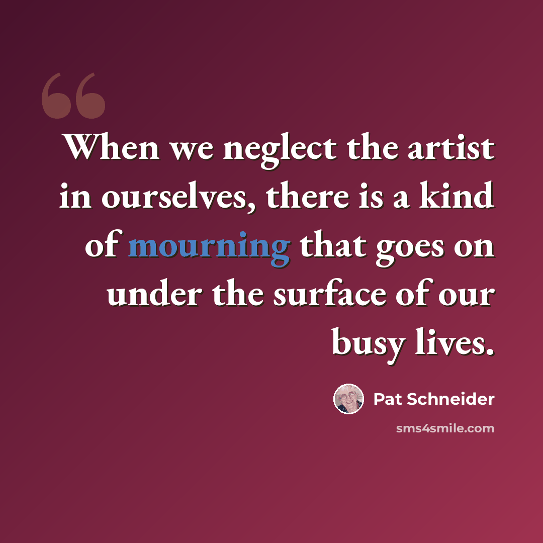 “When we neglect the artist in ourselves, there is a kind of mourning that goes on under the surface of our busy lives.” quote by Pat Schneider