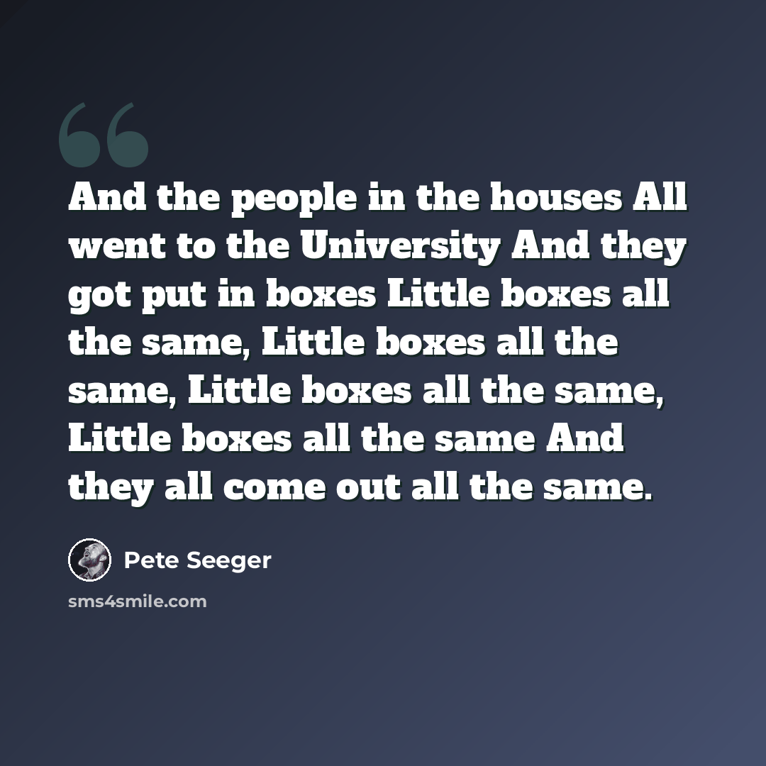 “And the people in the houses All went to the University And they got put in boxes Little boxes all the same, Little boxes all the same, Little boxes all the same, Little boxes all the same And they all come out all the same.” quote by Pete Seeger