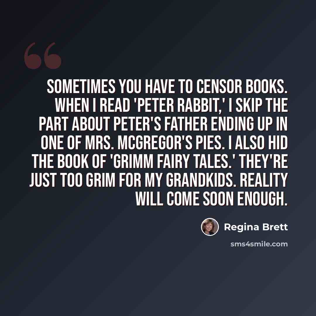 “Sometimes you have to censor books. When I read 'Peter Rabbit,' I skip the part about Peter's father ending up in one of Mrs. McGregor's pies. I also hid the book of 'Grimm Fairy Tales.' They're just too grim for my grandkids. Reality will come soon enough.” quote by Regina Brett