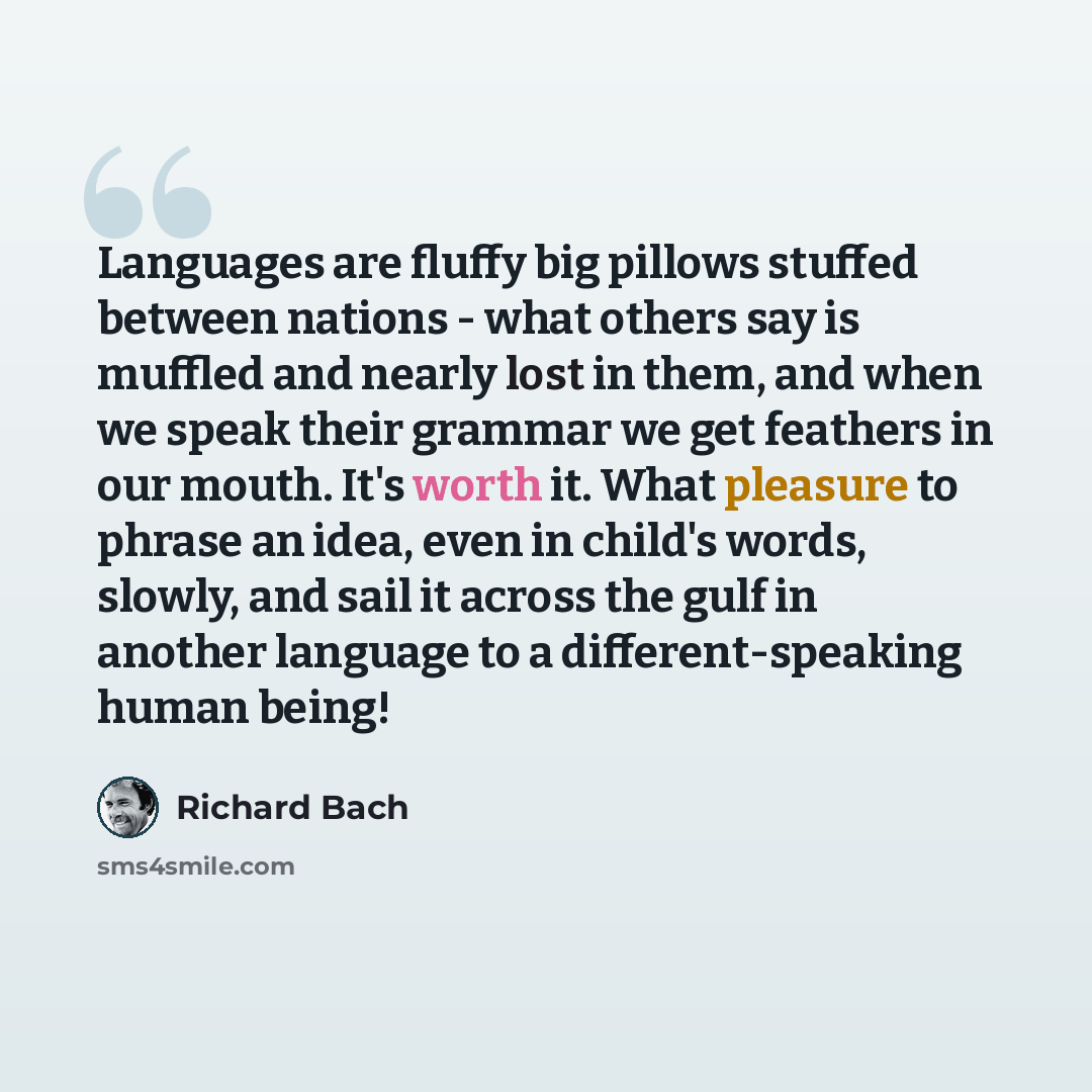“Languages are fluffy big pillows stuffed between nations - what others say is muffled and nearly lost in them, and when we speak their grammar we get feathers in our mouth. It's worth it. What pleasure to phrase an idea, even in child's words, slowly, and sail it across the gulf in another…” quote by Richard Bach