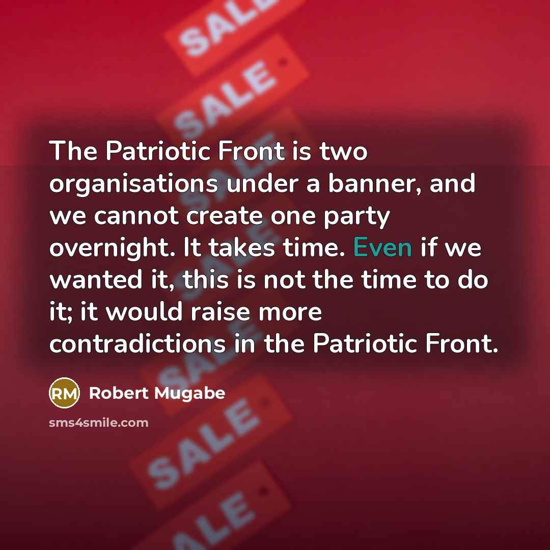 “The Patriotic Front is two organisations under a banner, and we cannot create one party overnight. It takes time. Even if we wanted it, this is not the time to do it; it would raise more contradictions in the Patriotic Front.” quote by Robert Mugabe
