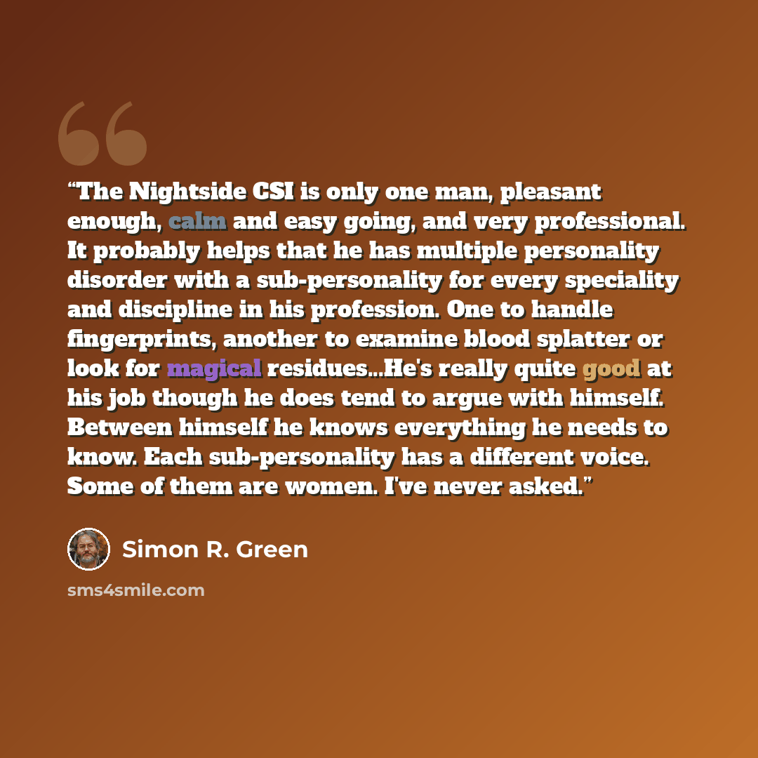 “The Nightside CSI is only one man, pleasant enough, calm and easy going, and very professional. It probably helps that he has multiple personality disorder with a sub-personality for every speciality and discipline in his profession. One to handle fingerprints, another to examine blood splatter or…” quote by Simon R. Green
