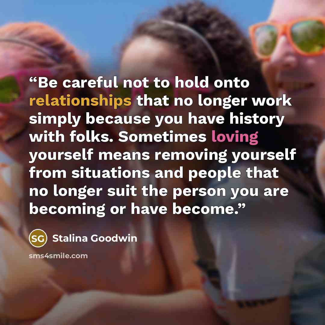 “Be careful not to hold onto relationships that no longer work simply because you have history with folks. Sometimes loving yourself means removing yourself from situations and people that no longer suit the person you are becoming or have become.” quote by Stalina Goodwin