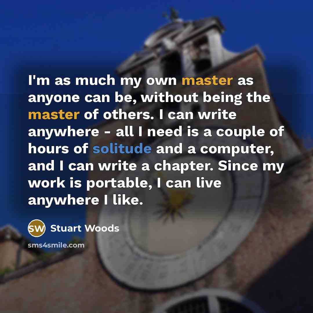 “I'm as much my own master as anyone can be, without being the master of others. I can write anywhere - all I need is a couple of hours of solitude and a computer, and I can write a chapter. Since my work is portable, I can live anywhere I like.” quote by Stuart Woods
