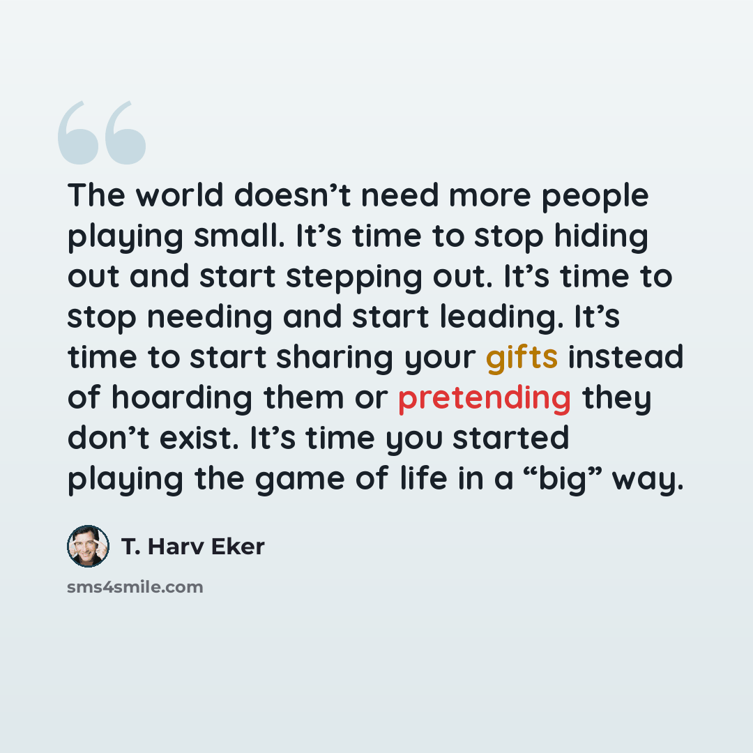 “The world doesn’t need more people playing small. It’s time to stop hiding out and start stepping out. It’s time to stop needing and start leading. It’s time to start sharing your gifts instead of hoarding them or pretending they don’t exist. It’s time you started playing the game of life in a…” quote by T. Harv Eker