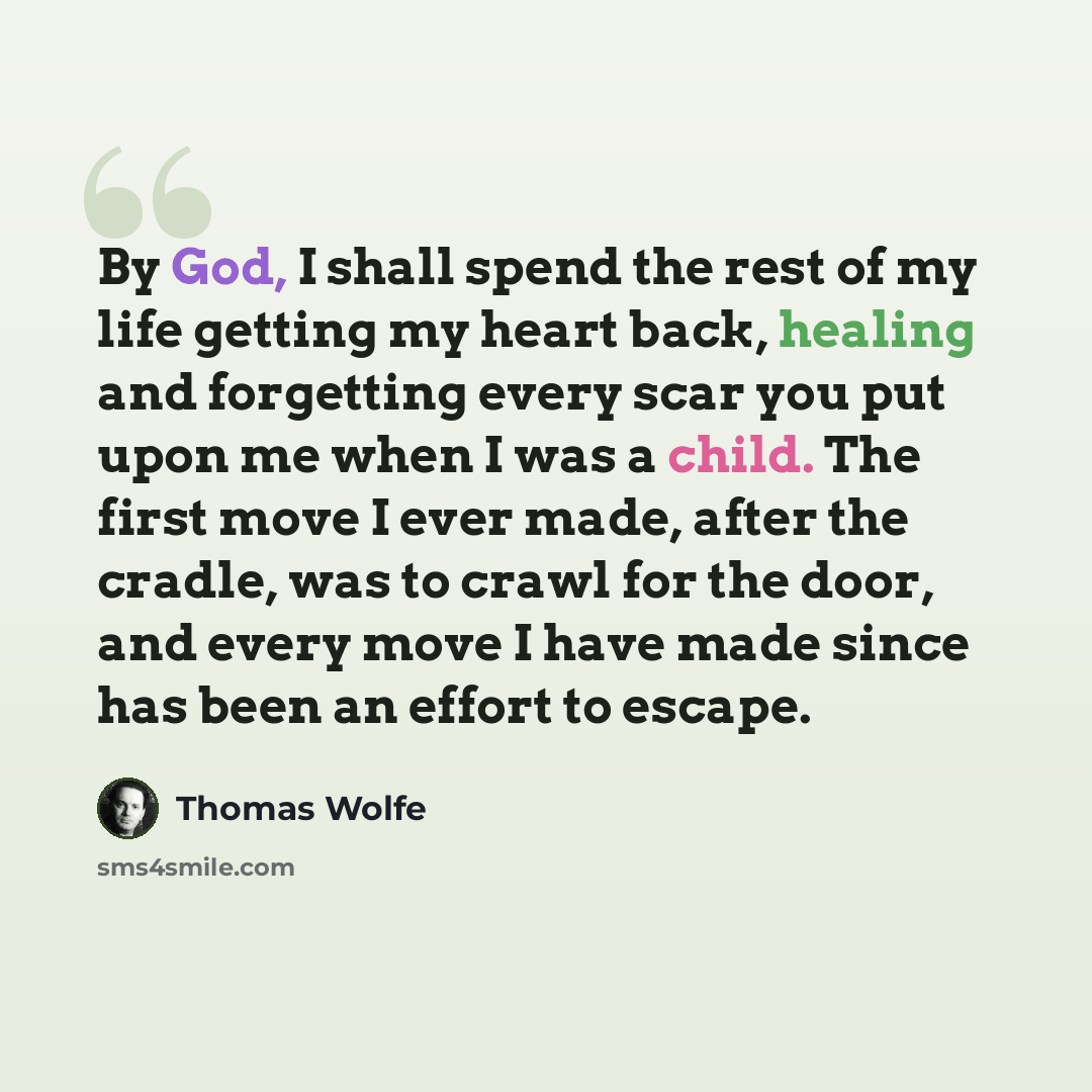“By God, I shall spend the rest of my life getting my heart back, healing and forgetting every scar you put upon me when I was a child. The first move I ever made, after the cradle, was to crawl for the door, and every move I have made since has been an effort to escape.” quote by Thomas Wolfe