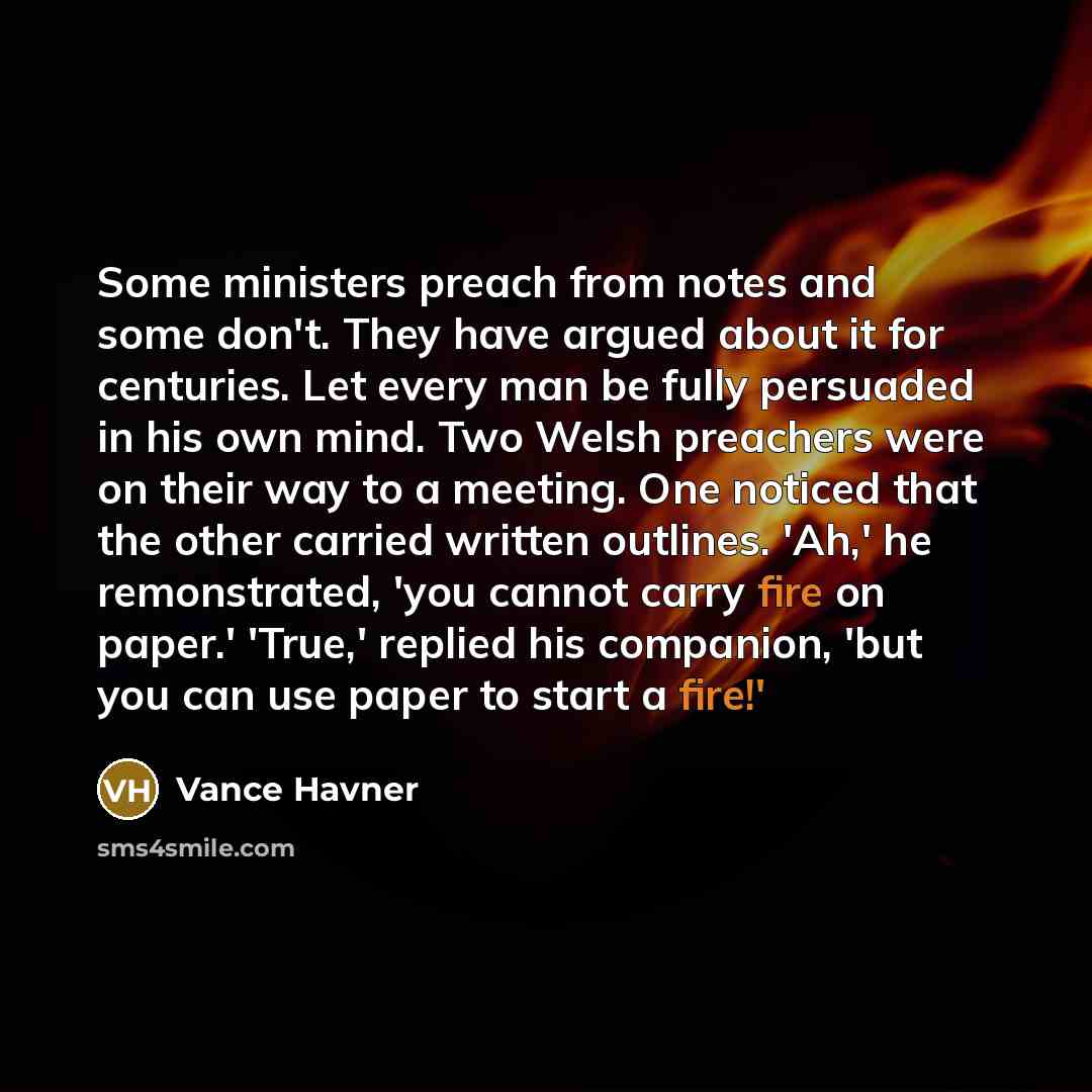 “Some ministers preach from notes and some don't. They have argued about it for centuries. Let every man be fully persuaded in his own mind. Two Welsh preachers were on their way to a meeting. One noticed that the other carried written outlines. 'Ah,' he remonstrated, 'you cannot carry fire on…” quote by Vance Havner