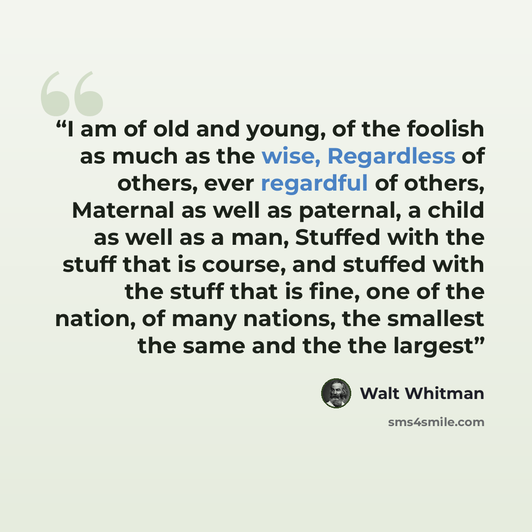 “I am of old and young, of the foolish as much as the wise, Regardless of others, ever regardful of others, Maternal as well as paternal, a child as well as a man, Stuffed with the stuff that is course, and stuffed with the stuff that is fine, one of the nation, of many nations, the smallest the…” quote by Walt Whitman