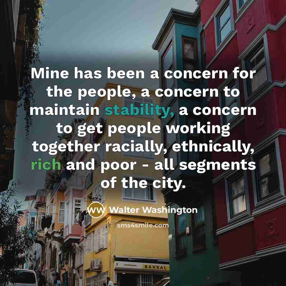 “Mine has been a concern for the people, a concern to maintain stability, a concern to get people working together racially, ethnically, rich and poor - all segments of the city.” quote by Walter Washington