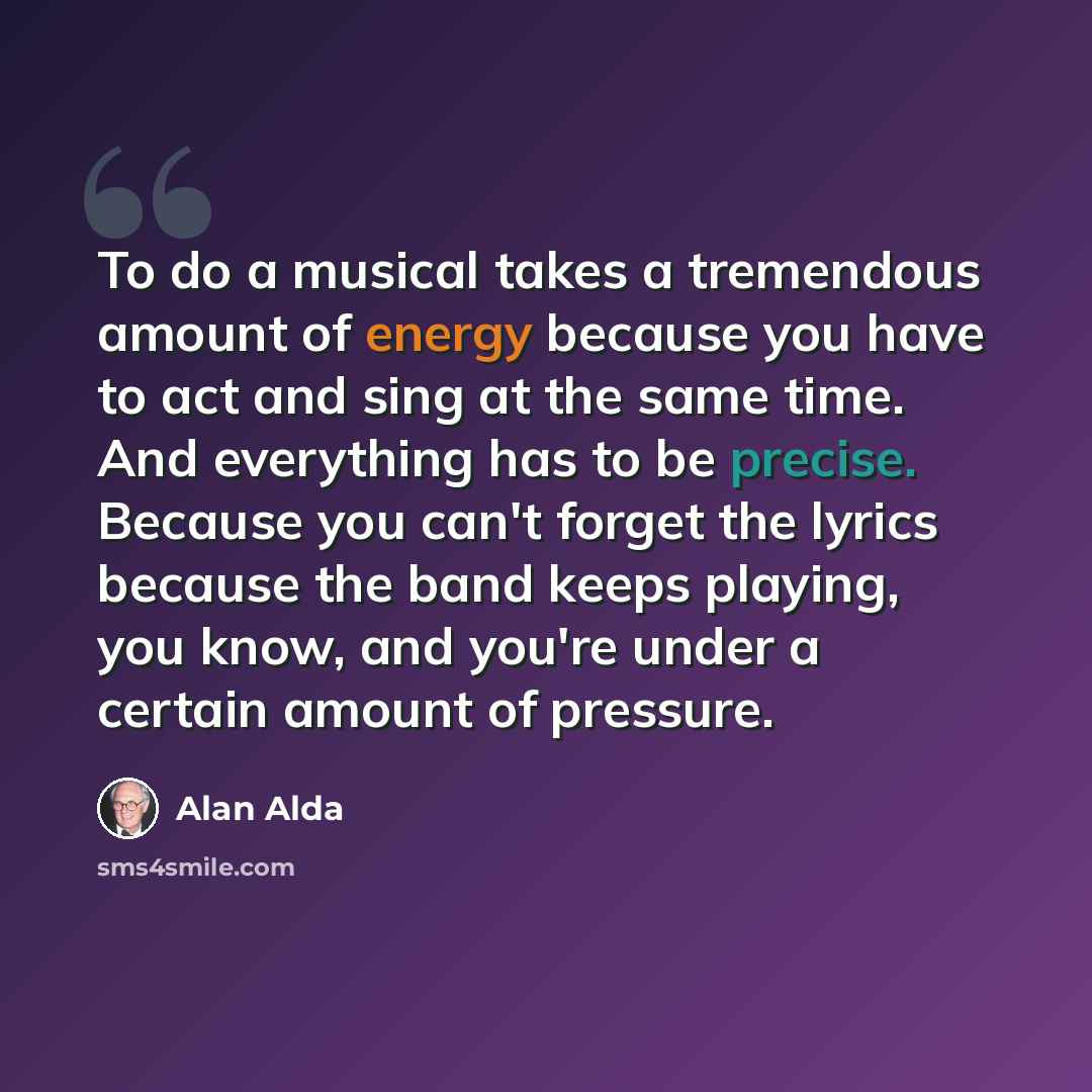 “To do a musical takes a tremendous amount of energy because you have to act and sing at the same time. And everything has to be precise. Because you can't forget the lyrics because the band keeps playing, you know, and you're under a certain amount of pressure.” quote by Alan Alda