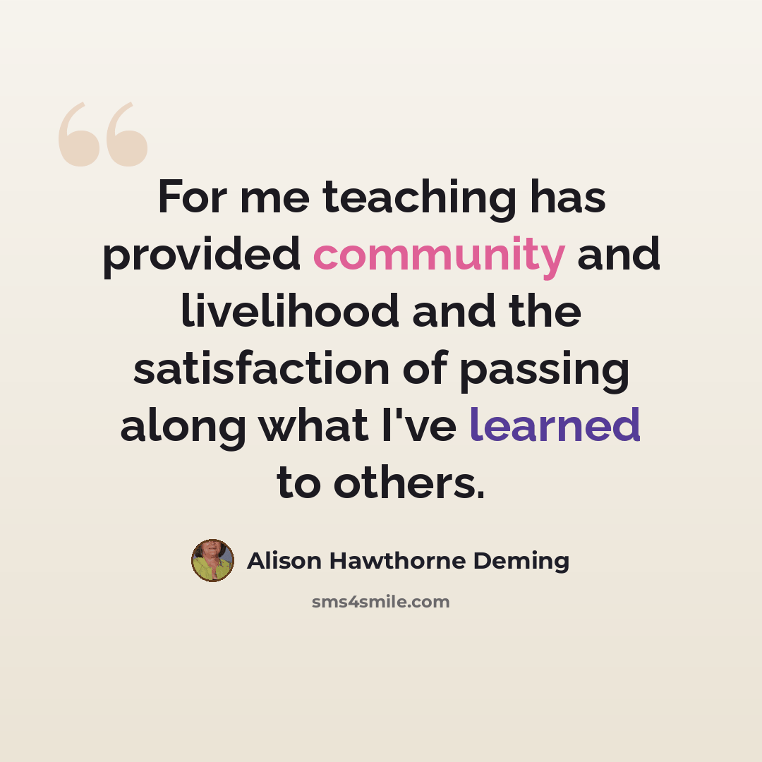“For me teaching has provided community and livelihood and the satisfaction of passing along what I've learned to others.” quote by Alison Hawthorne Deming