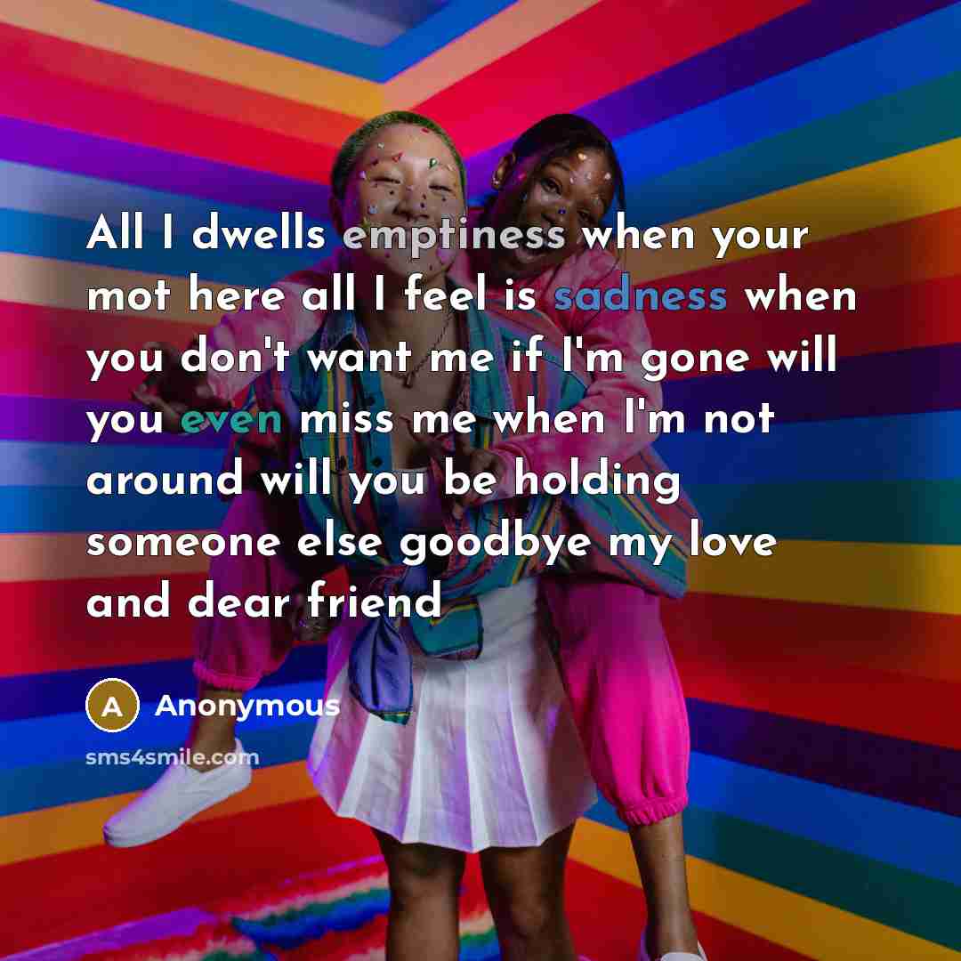 “All I dwells emptiness when your mot here all I feel is sadness when you don't want me if I'm gone will you even miss me when I'm not around will you be holding someone else goodbye my love and dear friend” quote by Anonymous