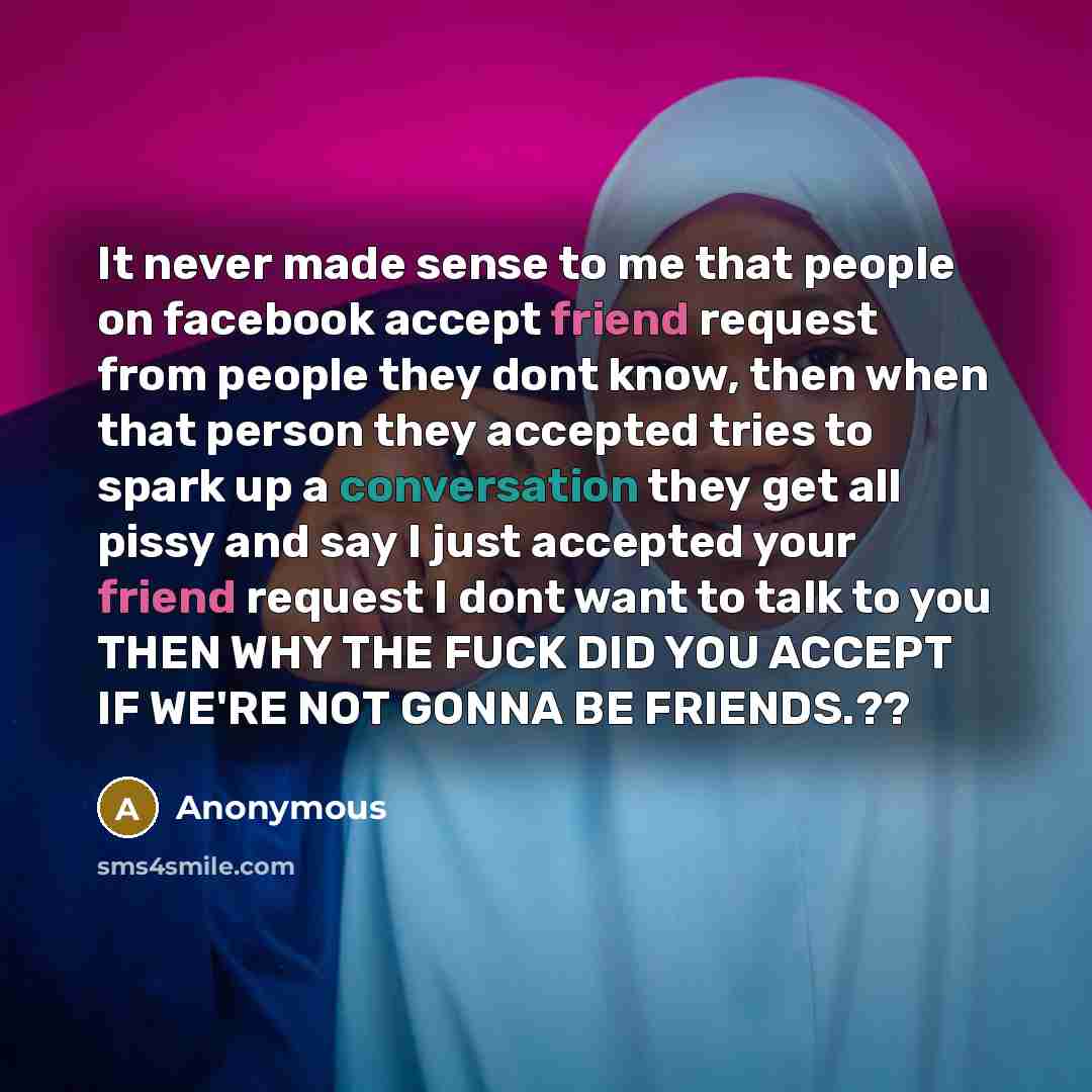 “It never made sense to me that people on facebook accept friend request from people they dont know, then when that person they accepted tries to spark up a conversation they get all pissy and say I just accepted your friend request I dont want to talk to you THEN WHY THE FUCK DID YOU ACCEPT IF…” quote by Anonymous