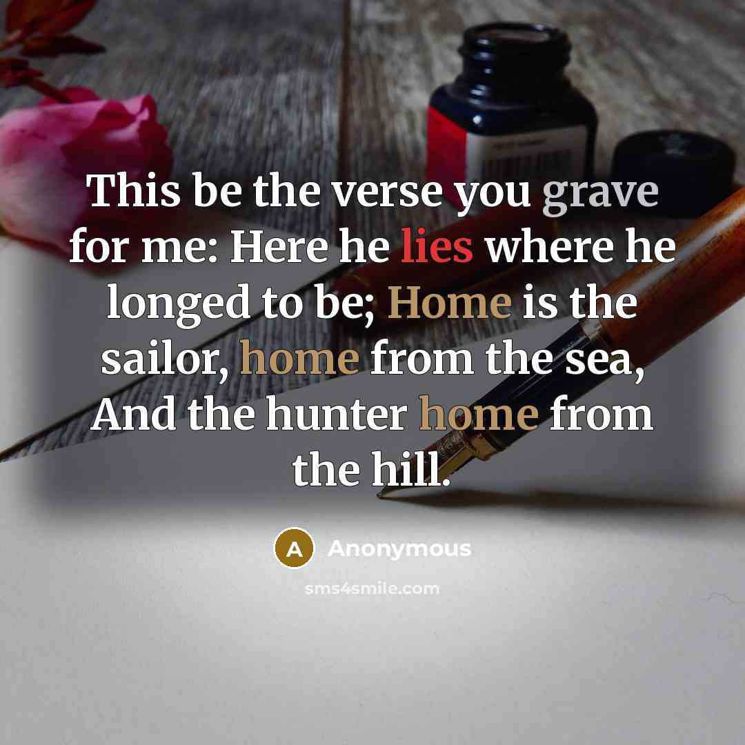“This be the verse you grave for me: Here he lies where he longed to be; Home is the sailor, home from the sea, And the hunter home from the hill.” quote by Anonymous
