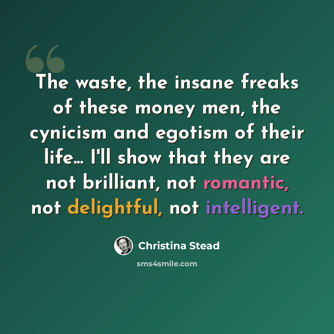 “The waste, the insane freaks of these money men, the cynicism and egotism of their life... I'll show that they are not brilliant, not romantic, not delightful, not intelligent.” quote by Christina Stead