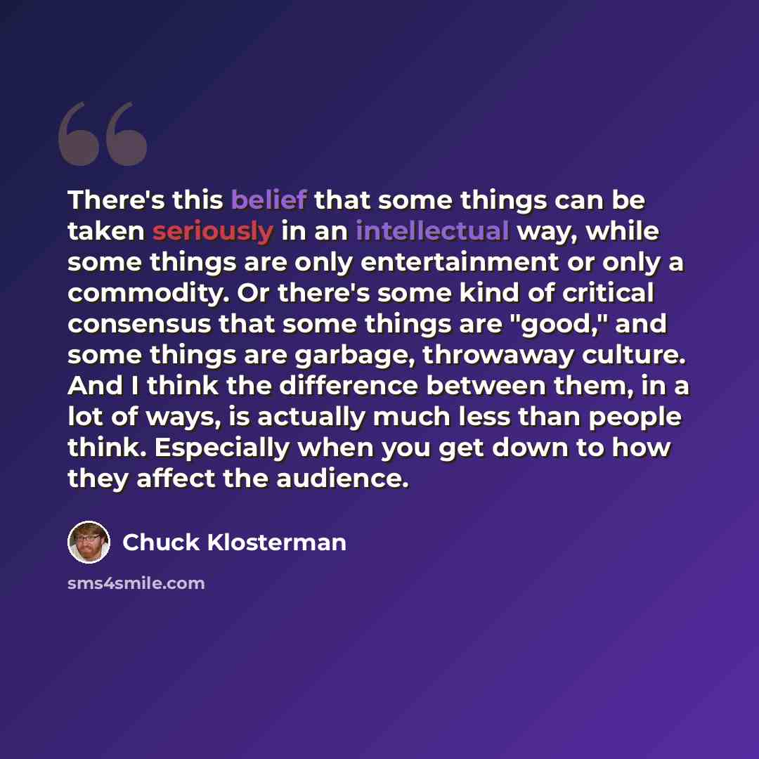 “There's this belief that some things can be taken seriously in an intellectual way, while some things are only entertainment or only a commodity. Or there's some kind of critical consensus that some things are "good," and some things are garbage, throwaway culture. And I think the difference…” quote by Chuck Klosterman