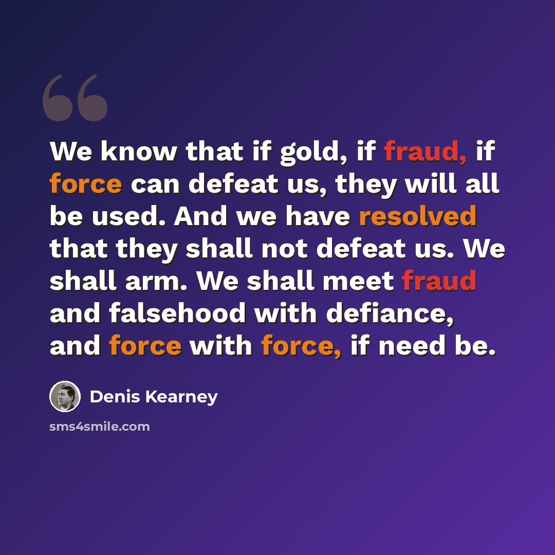 “We know that if gold, if fraud, if force can defeat us, they will all be used. And we have resolved that they shall not defeat us. We shall arm. We shall meet fraud and falsehood with defiance, and force with force, if need be.” quote by Denis Kearney