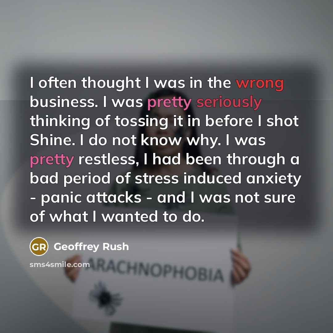 “I often thought I was in the wrong business. I was pretty seriously thinking of tossing it in before I shot Shine. I do not know why. I was pretty restless, I had been through a bad period of stress induced anxiety - panic attacks - and I was not sure of what I wanted to do.” quote by Geoffrey Rush