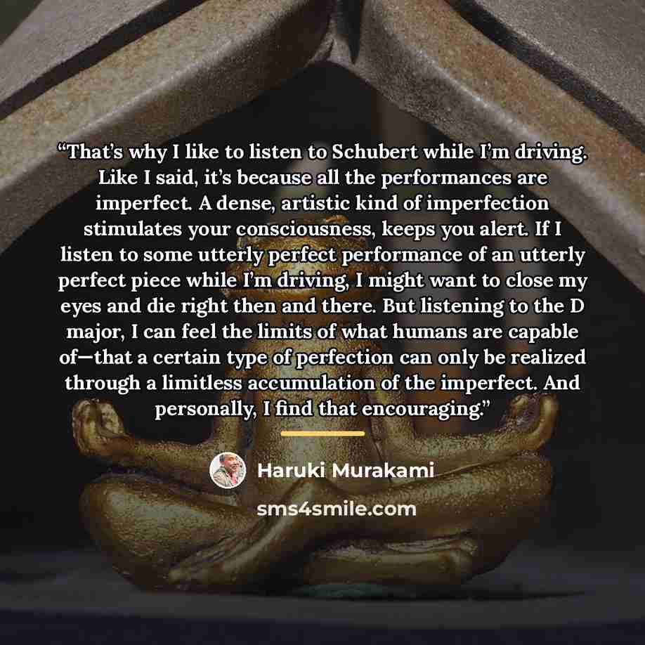 “That’s why I like to listen to Schubert while I’m driving. Like I said, it’s because all the performances are imperfect. A dense, artistic kind of imperfection stimulates your consciousness, keeps you alert. If I listen to some utterly perfect performance of an utterly perfect piece while I’m…” quote by Haruki Murakami