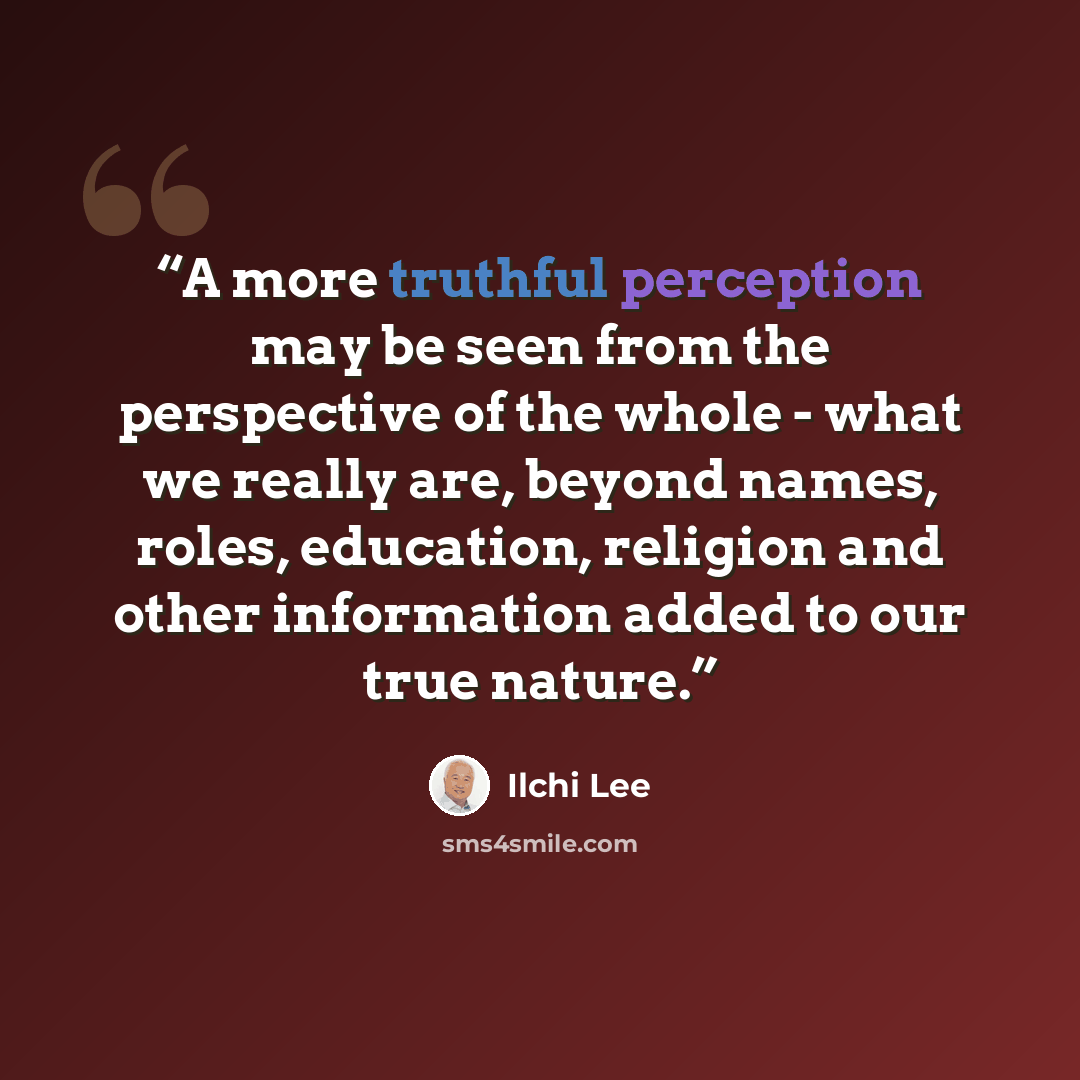 “A more truthful perception may be seen from the perspective of the whole - what we really are, beyond names, roles, education, religion and other information added to our true nature.” quote by Ilchi Lee