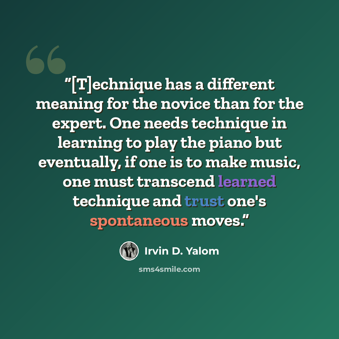 “[T]echnique has a different meaning for the novice than for the expert. One needs technique in learning to play the piano but eventually, if one is to make music, one must transcend learned technique and trust one's spontaneous moves.” quote by Irvin D. Yalom