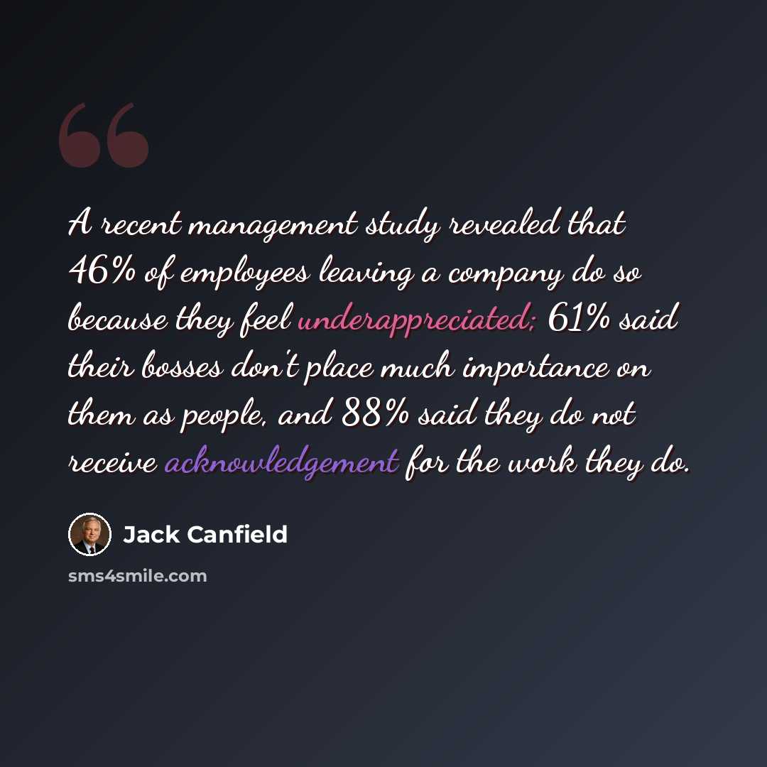 “A recent management study revealed that 46% of employees leaving a company do so because they feel underappreciated; 61% said their bosses don't place much importance on them as people, and 88% said they do not receive acknowledgement for the work they do.” quote by Jack Canfield