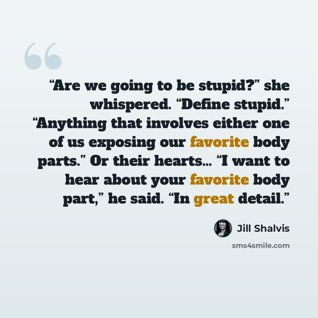 “Are we going to be stupid?” she whispered. “Define stupid.” “Anything that involves either one of us exposing our favorite body parts.” Or their hearts… “I want to hear about your favorite body part,” he said. “In great detail.” quote by Jill Shalvis