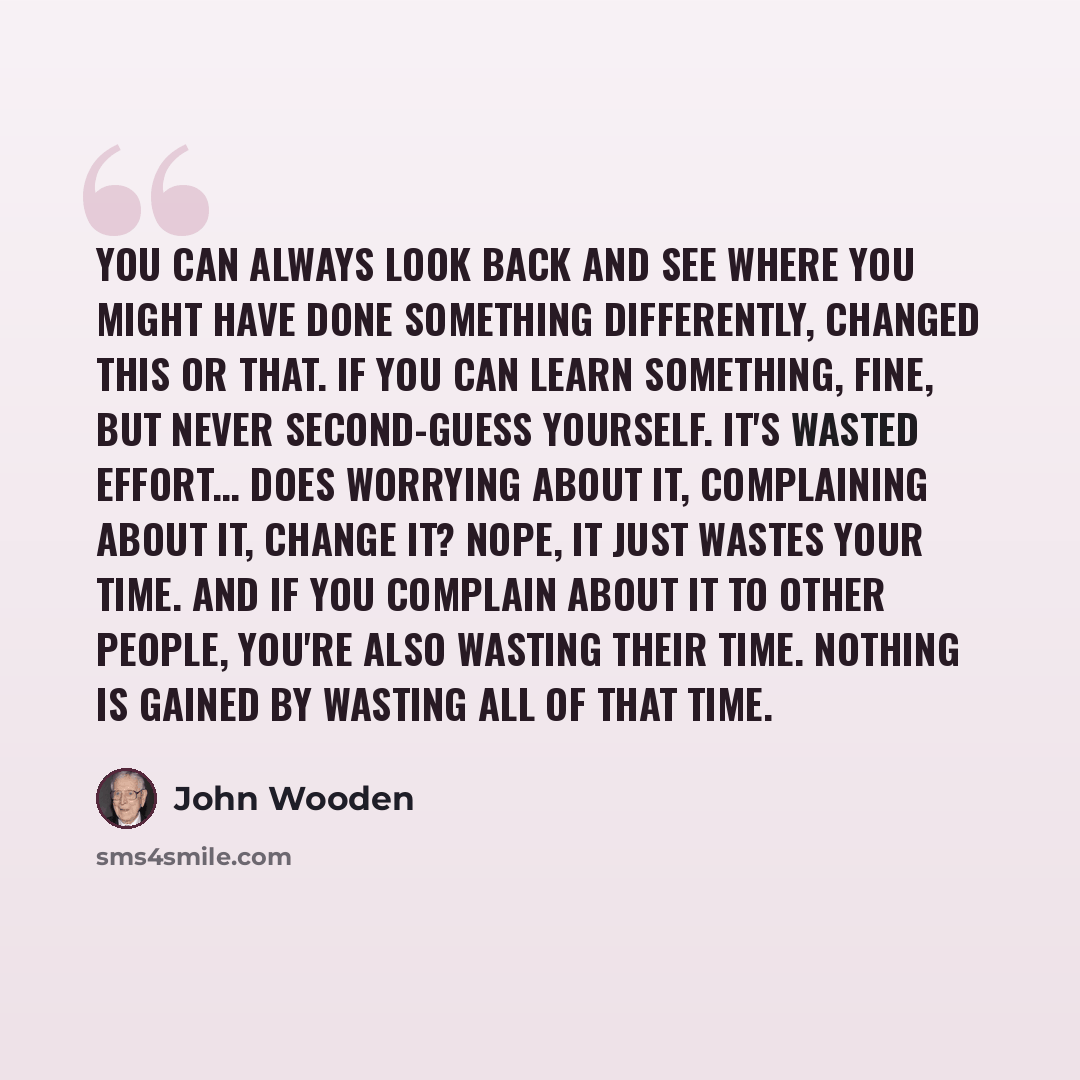 “You can always look back and see where you might have done something differently, changed this or that. If you can learn something, fine, but never second-guess yourself. It's wasted effort… Does worrying about it, complaining about it, change it? Nope, it just wastes your time. And if you…” quote by John Wooden