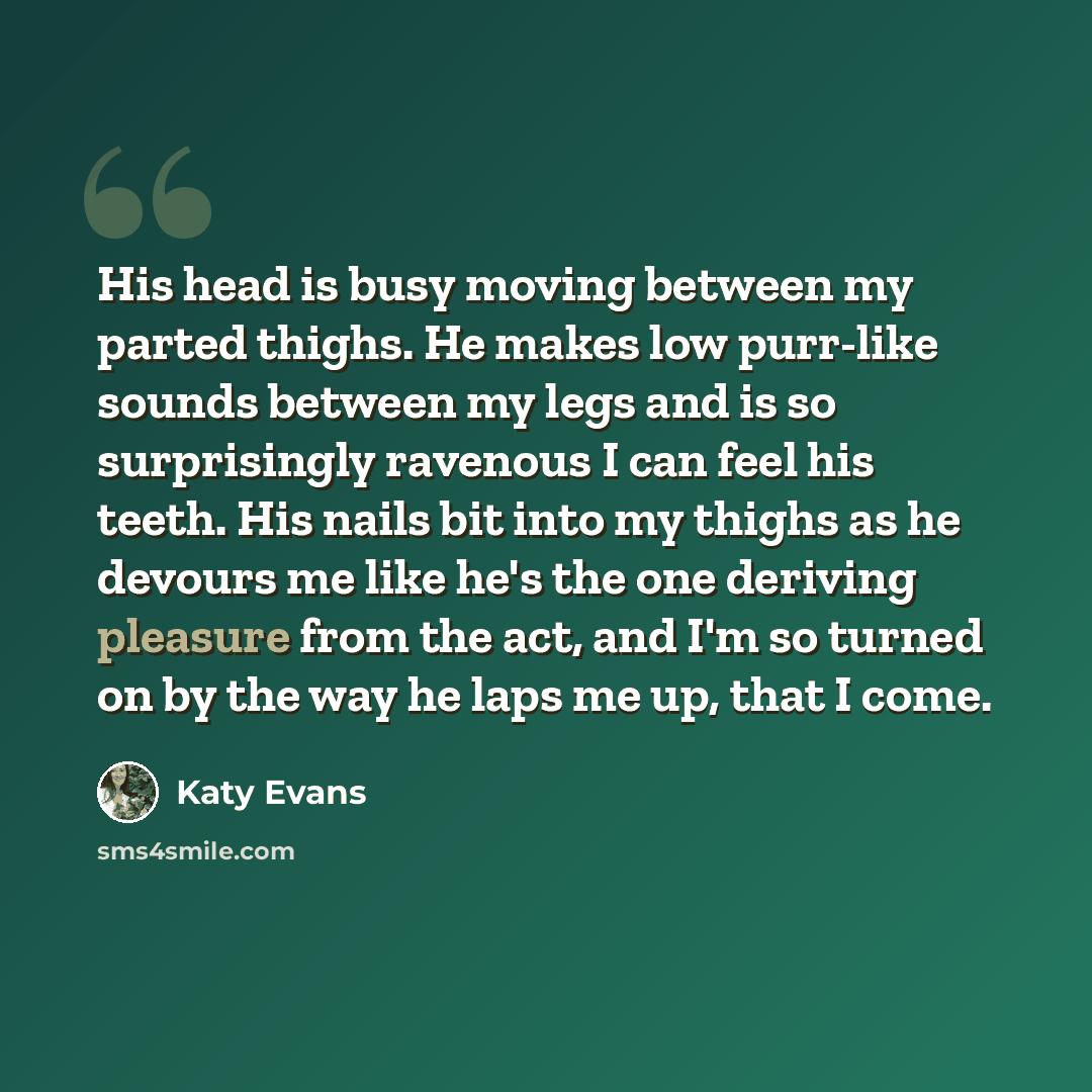 “His head is busy moving between my parted thighs. He makes low purr-like sounds between my legs and is so surprisingly ravenous I can feel his teeth. His nails bit into my thighs as he devours me like he's the one deriving pleasure from the act, and I'm so turned on by the way he laps me up, that…” quote by Katy Evans