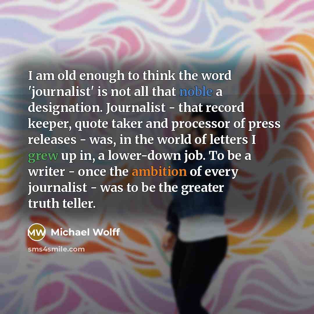 “I am old enough to think the word 'journalist' is not all that noble a designation. Journalist - that record keeper, quote taker and processor of press releases - was, in the world of letters I grew up in, a lower-down job. To be a writer - once the ambition of every journalist - was to be the…” quote by Michael Wolff