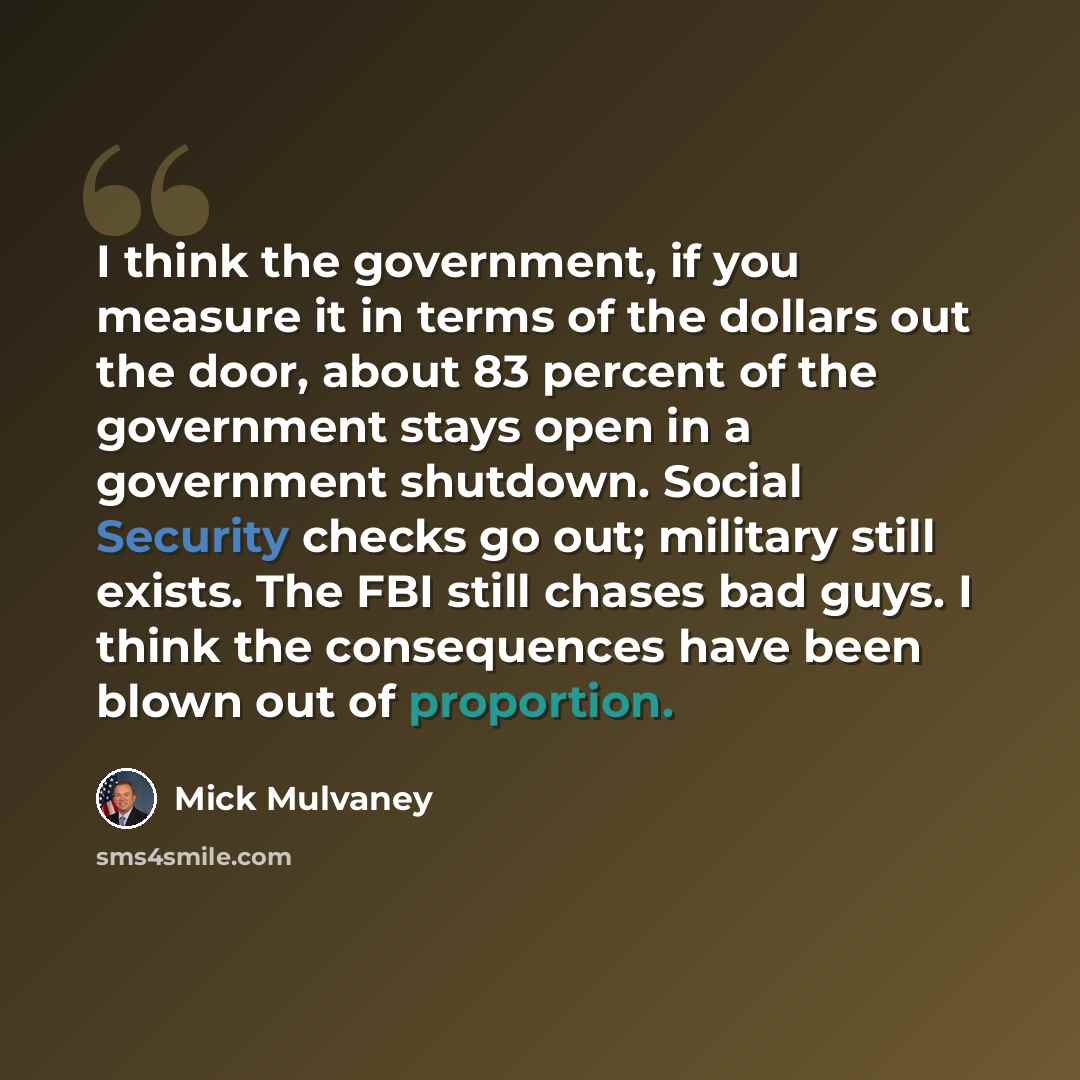 “I think the government, if you measure it in terms of the dollars out the door, about 83 percent of the government stays open in a government shutdown. Social Security checks go out; military still exists. The FBI still chases bad guys. I think the consequences have been blown out of proportion.” quote by Mick Mulvaney
