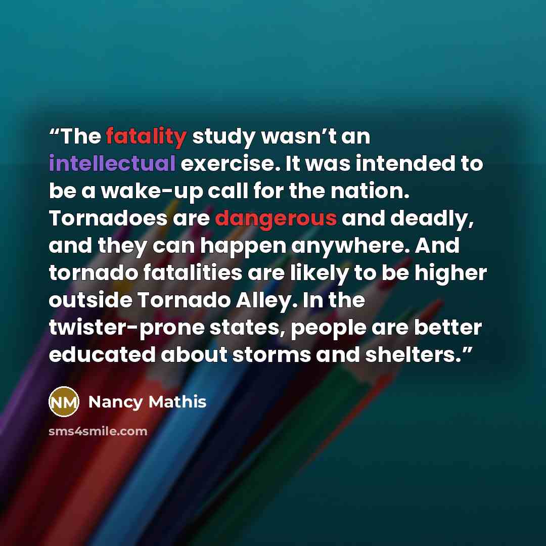 “The fatality study wasn’t an intellectual exercise. It was intended to be a wake-up call for the nation. Tornadoes are dangerous and deadly, and they can happen anywhere. And tornado fatalities are likely to be higher outside Tornado Alley. In the twister-prone states, people are better educated…” quote by Nancy Mathis