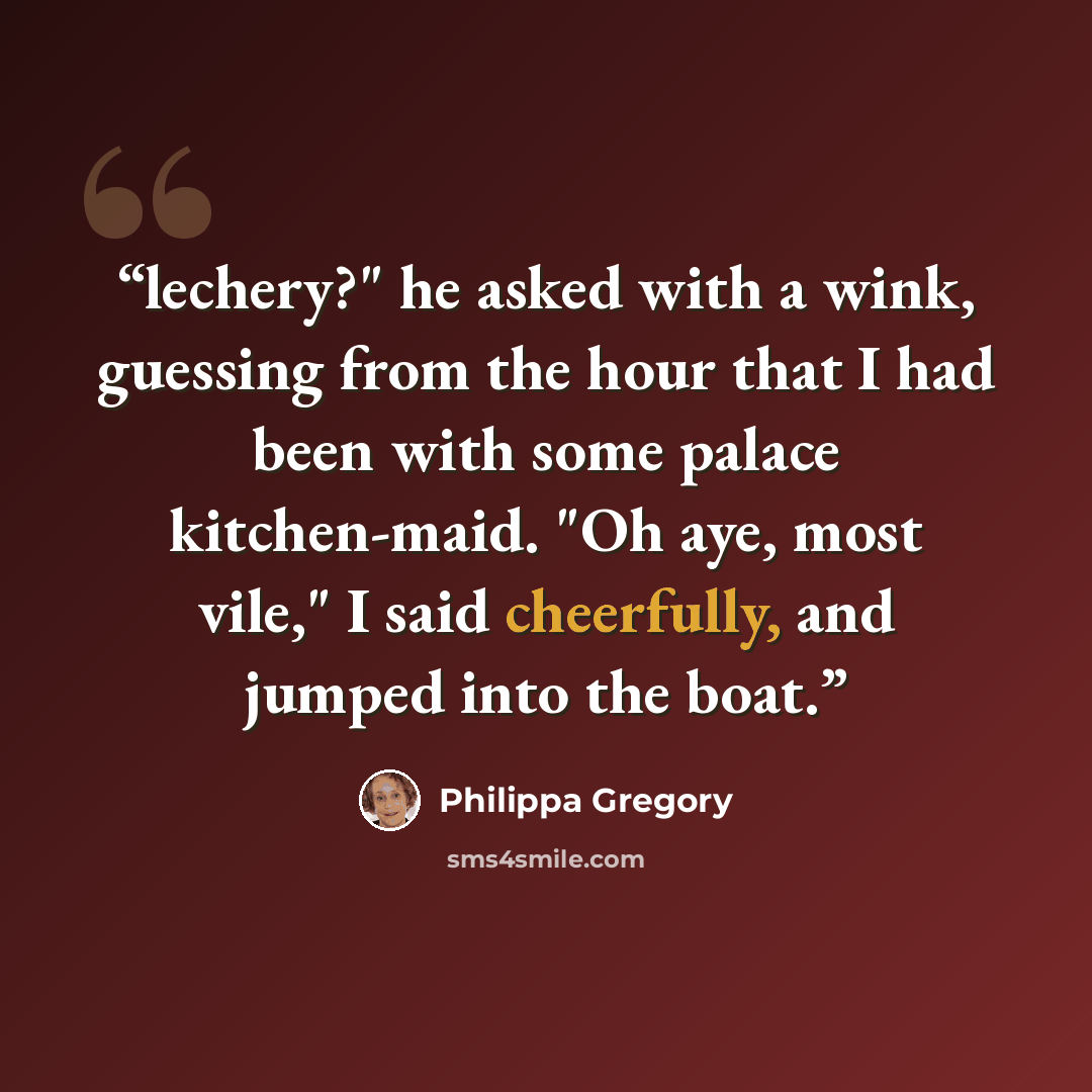 “lechery?" he asked with a wink, guessing from the hour that I had been with some palace kitchen-maid. "Oh aye, most vile," I said cheerfully, and jumped into the boat.” quote by Philippa Gregory