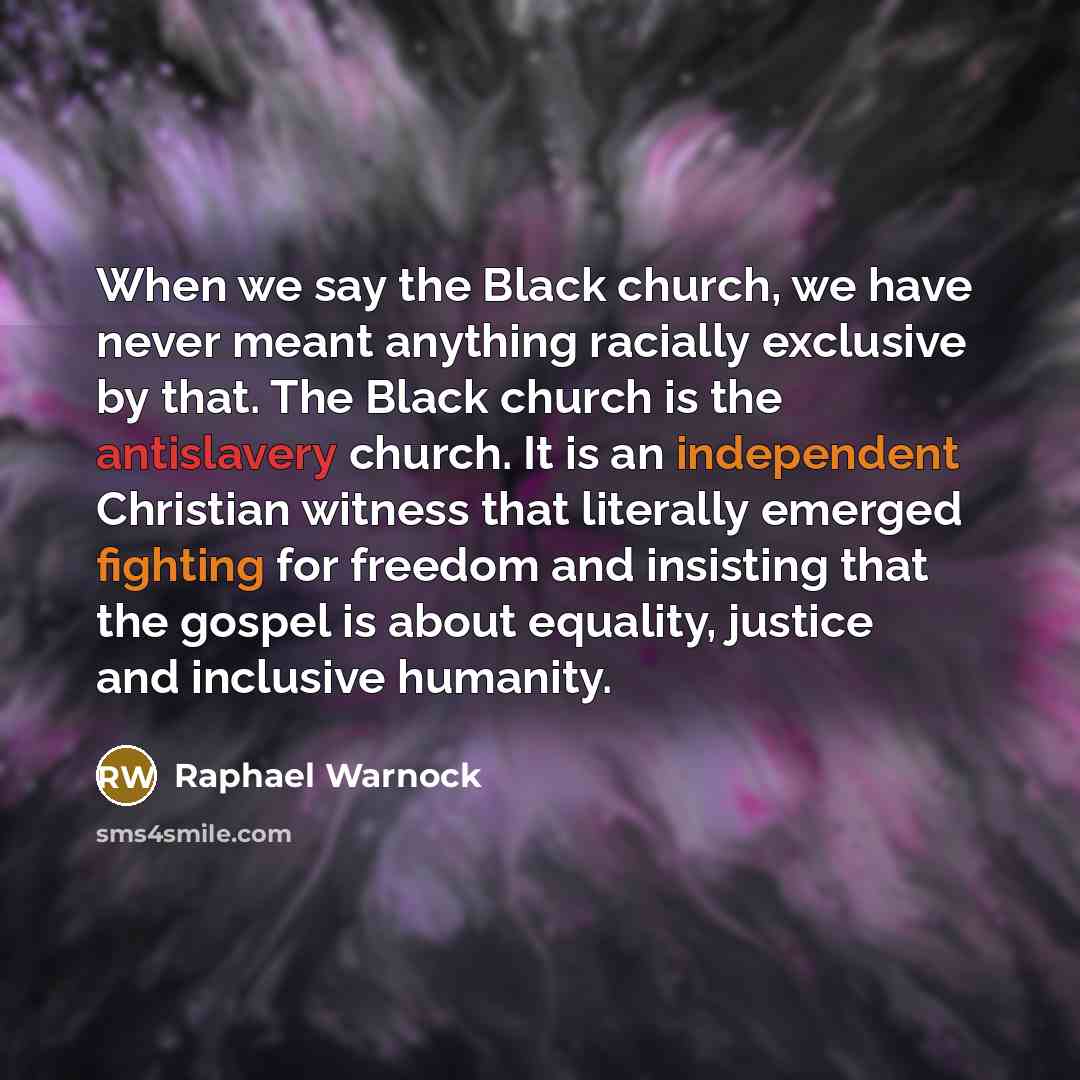 “When we say the Black church, we have never meant anything racially exclusive by that. The Black church is the antislavery church. It is an independent Christian witness that literally emerged fighting for freedom and insisting that the gospel is about equality, justice and inclusive humanity.” quote by Raphael Warnock