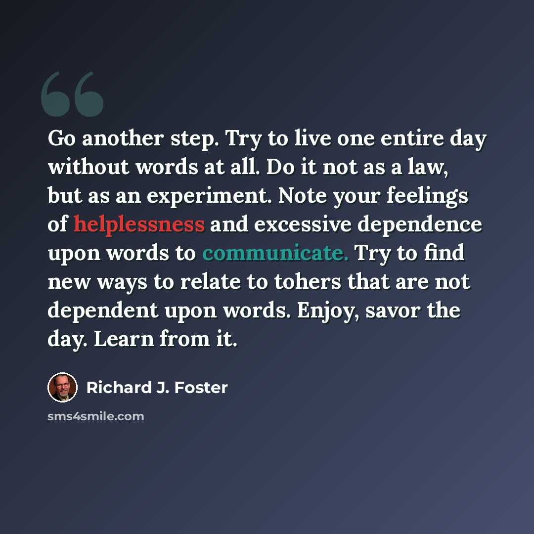 “Go another step. Try to live one entire day without words at all. Do it not as a law, but as an experiment. Note your feelings of helplessness and excessive dependence upon words to communicate. Try to find new ways to relate to tohers that are not dependent upon words. Enjoy, savor the day. Learn…” quote by Richard J. Foster