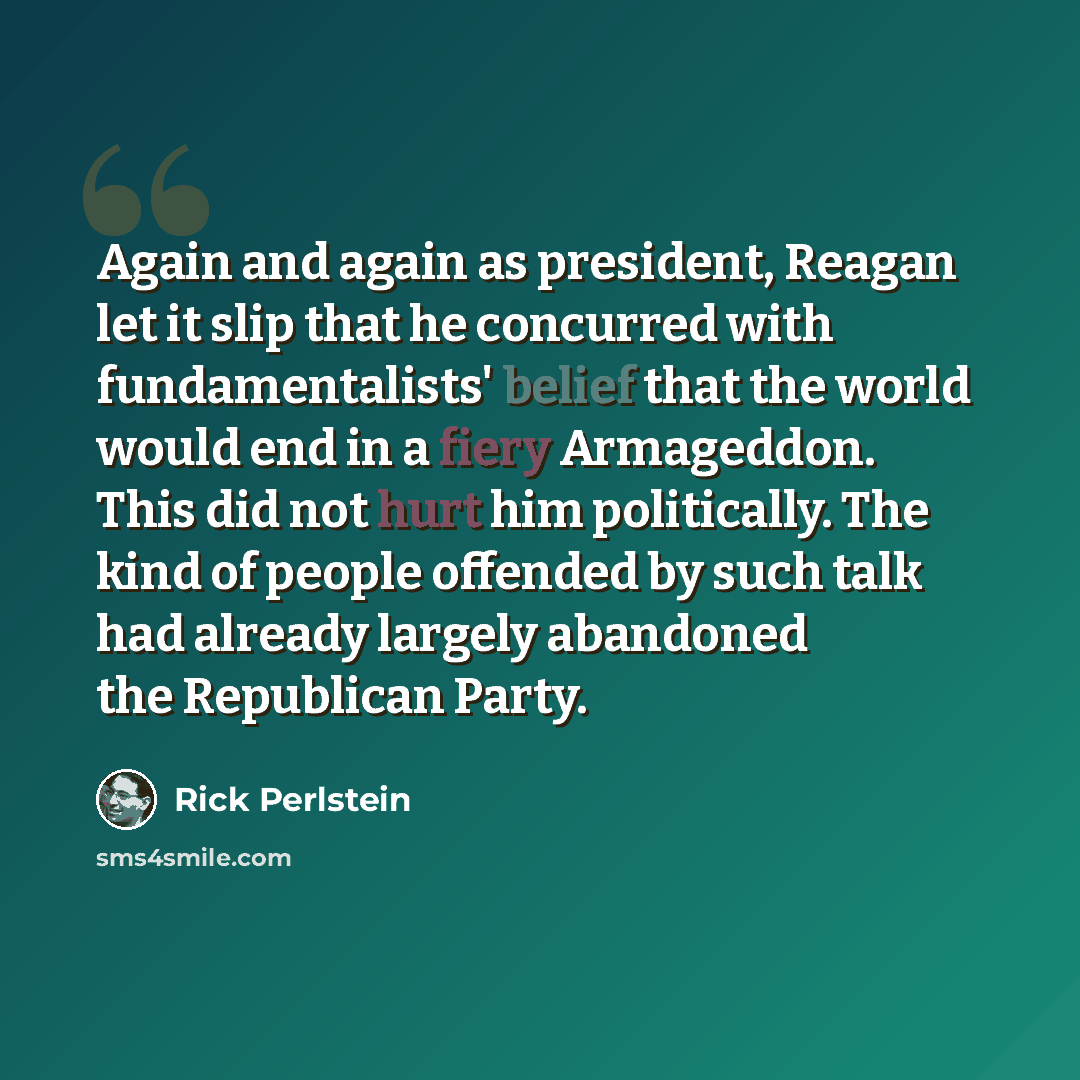 “Again and again as president, Reagan let it slip that he concurred with fundamentalists' belief that the world would end in a fiery Armageddon. This did not hurt him politically. The kind of people offended by such talk had already largely abandoned the Republican Party.” quote by Rick Perlstein
