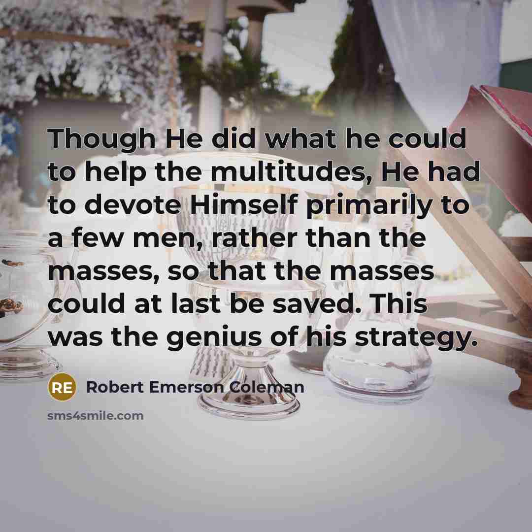 “Though He did what he could to help the multitudes, He had to devote Himself primarily to a few men, rather than the masses, so that the masses could at last be saved. This was the genius of his strategy.” quote by Robert Emerson Coleman