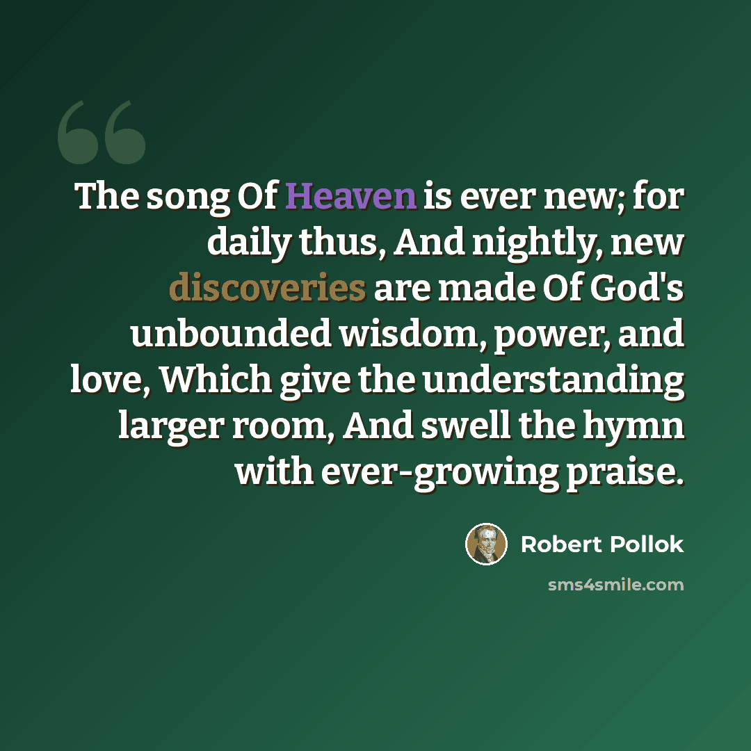 “The song Of Heaven is ever new; for daily thus, And nightly, new discoveries are made Of God's unbounded wisdom, power, and love, Which give the understanding larger room, And swell the hymn with ever-growing praise.” quote by Robert Pollok