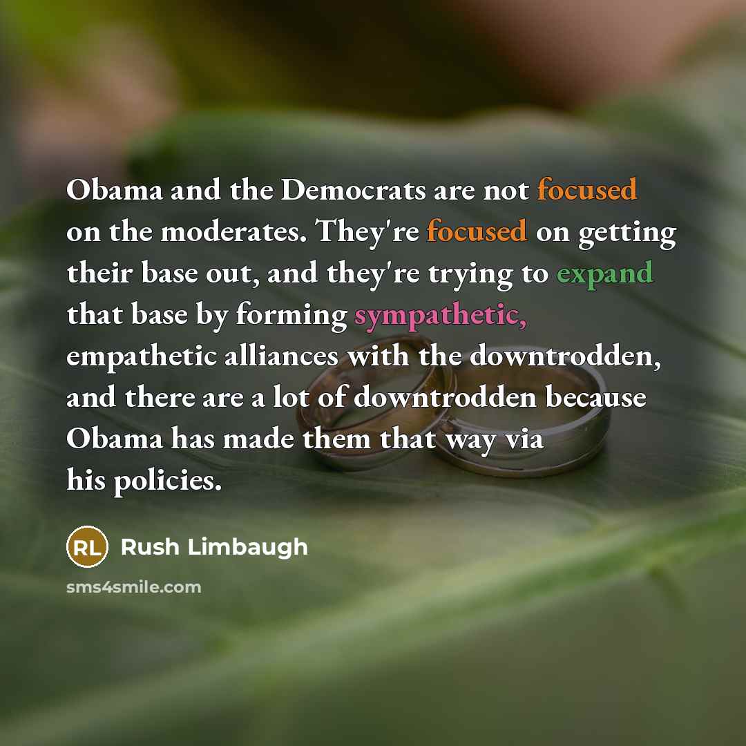 “Obama and the Democrats are not focused on the moderates. They're focused on getting their base out, and they're trying to expand that base by forming sympathetic, empathetic alliances with the downtrodden, and there are a lot of downtrodden because Obama has made them that way via his policies.” quote by Rush Limbaugh