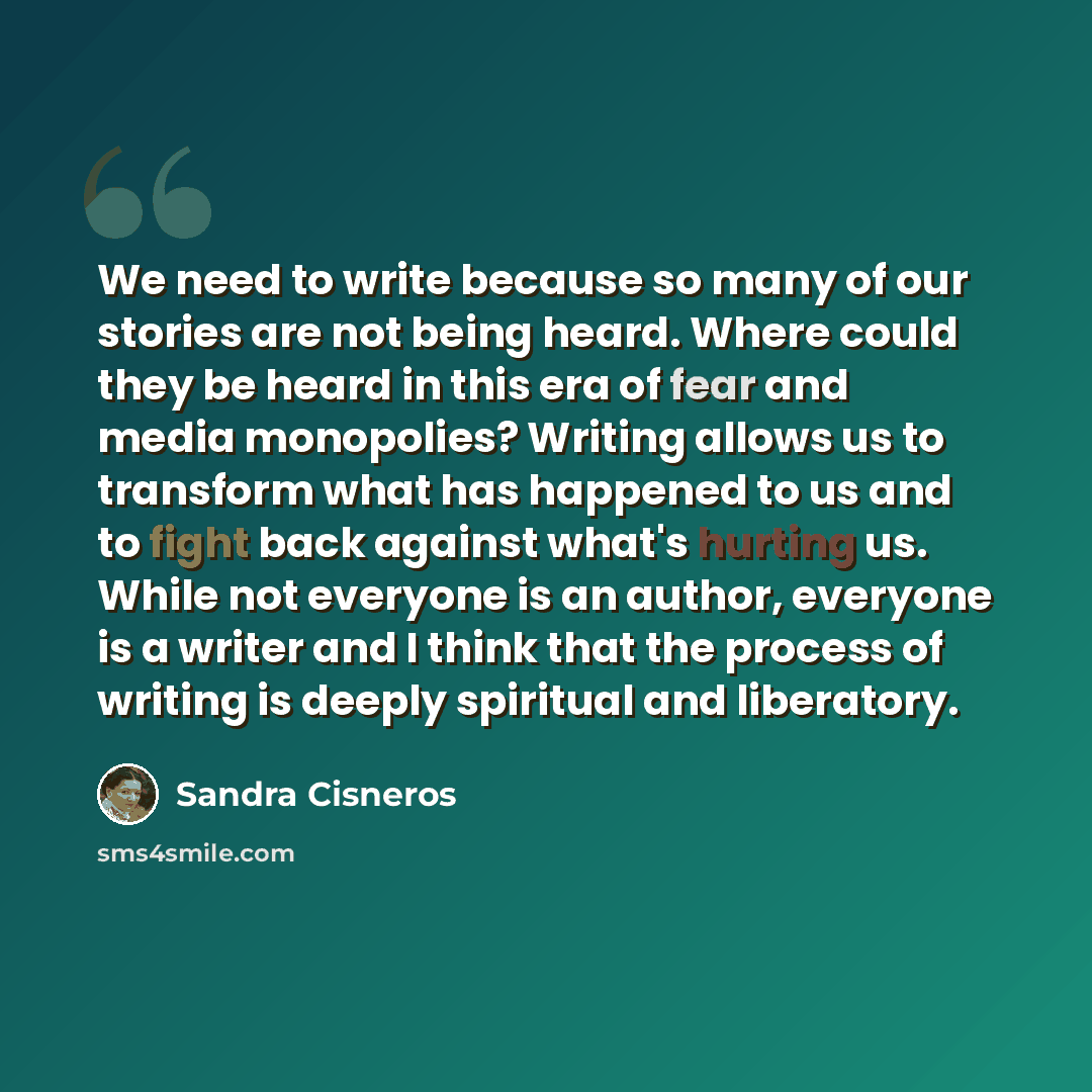 “We need to write because so many of our stories are not being heard. Where could they be heard in this era of fear and media monopolies? Writing allows us to transform what has happened to us and to fight back against what's hurting us. While not everyone is an author, everyone is a writer and I…” quote by Sandra Cisneros