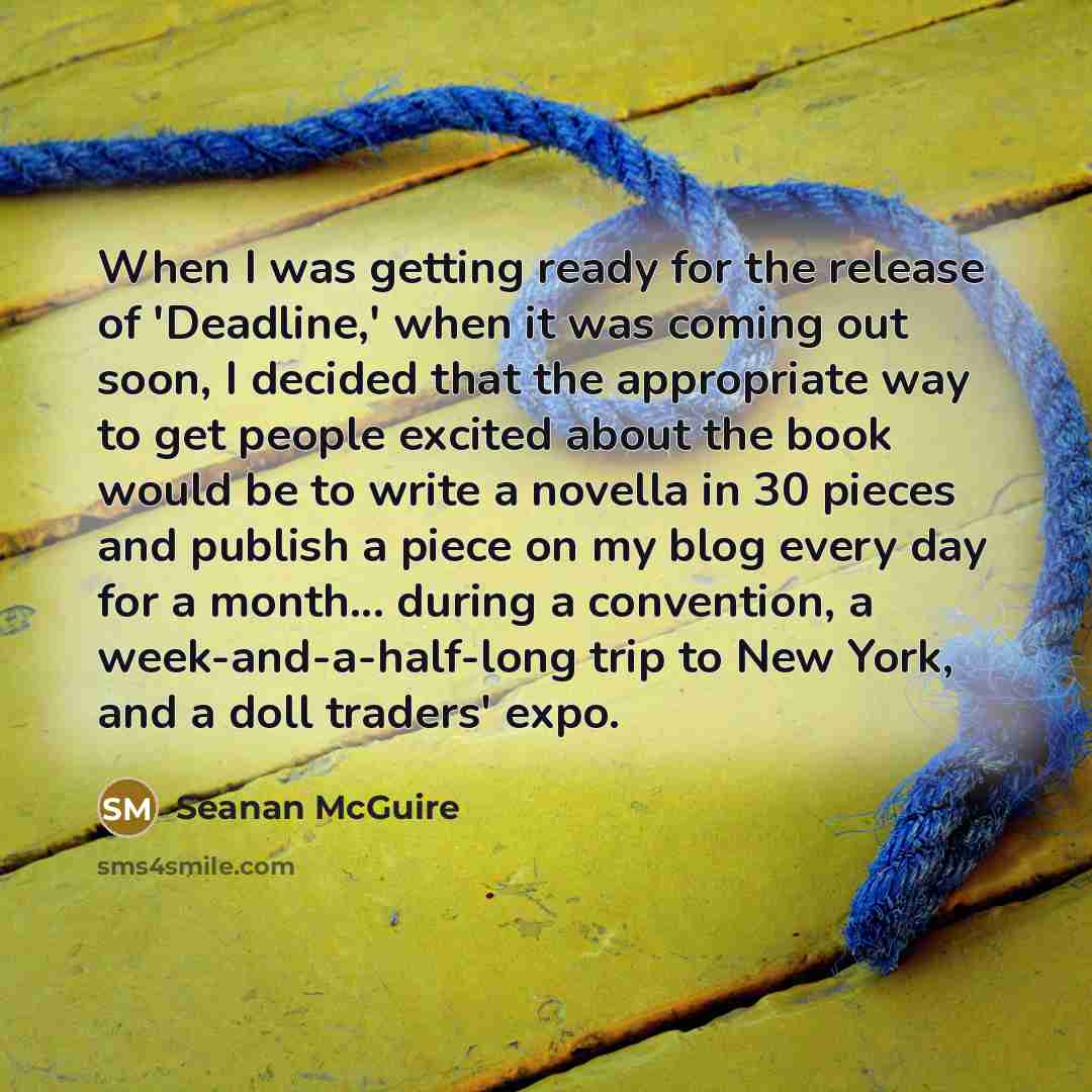 “When I was getting ready for the release of 'Deadline,' when it was coming out soon, I decided that the appropriate way to get people excited about the book would be to write a novella in 30 pieces and publish a piece on my blog every day for a month... during a convention, a week-and-a-half-long…” quote by Seanan McGuire