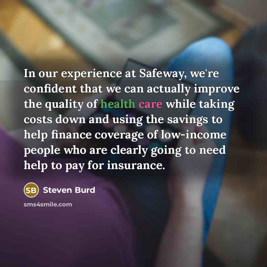 “In our experience at Safeway, we're confident that we can actually improve the quality of health care while taking costs down and using the savings to help finance coverage of low-income people who are clearly going to need help to pay for insurance.” quote by Steven Burd